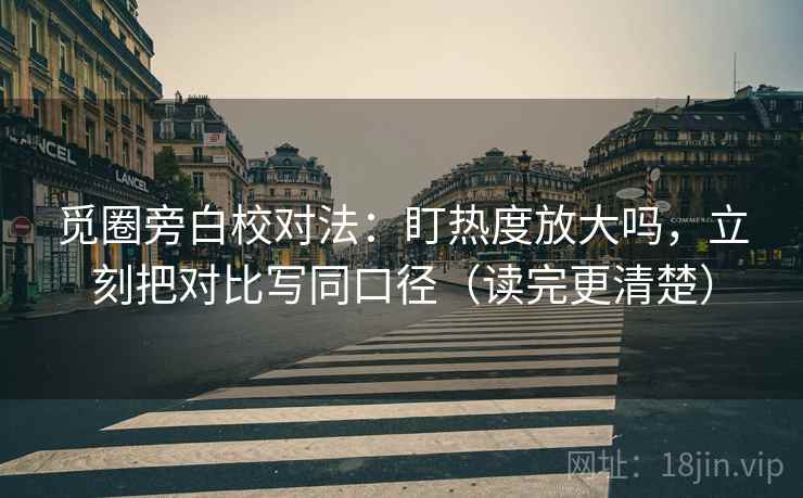 觅圈旁白校对法：盯热度放大吗，立刻把对比写同口径（读完更清楚）