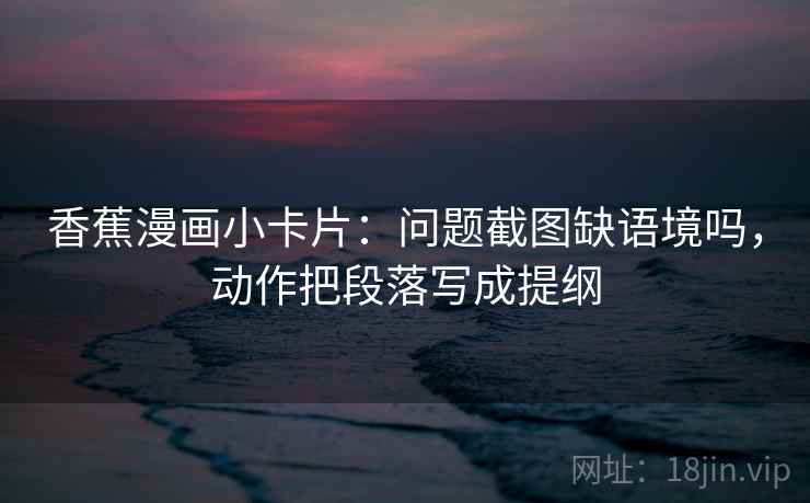 香蕉漫画小卡片：问题截图缺语境吗，动作把段落写成提纲