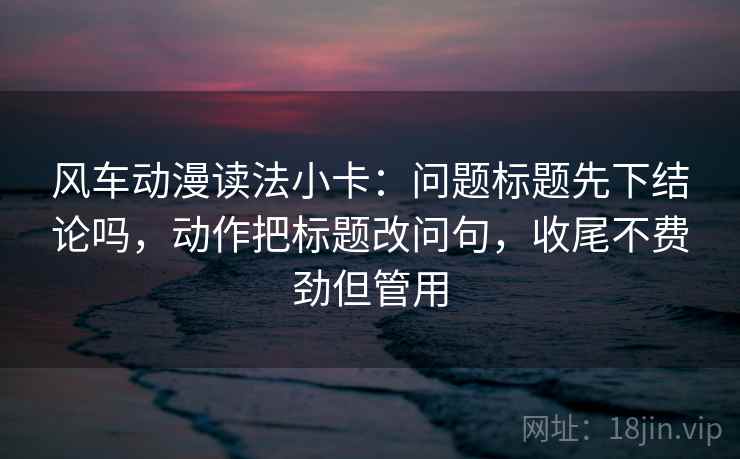 风车动漫读法小卡：问题标题先下结论吗，动作把标题改问句，收尾不费劲但管用
