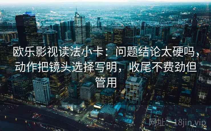 欧乐影视读法小卡：问题结论太硬吗，动作把镜头选择写明，收尾不费劲但管用