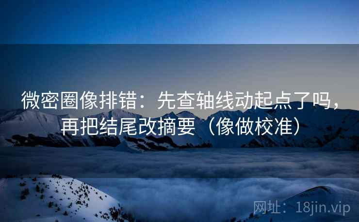 微密圈像排错：先查轴线动起点了吗，再把结尾改摘要（像做校准）