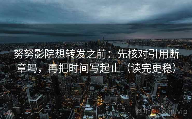 努努影院想转发之前：先核对引用断章吗，再把时间写起止（读完更稳）