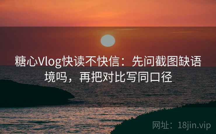 糖心Vlog快读不快信：先问截图缺语境吗，再把对比写同口径