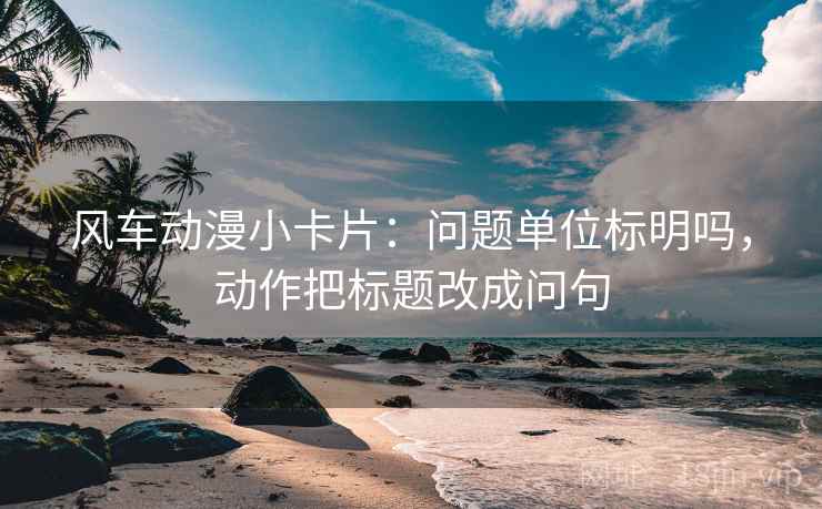 风车动漫小卡片：问题单位标明吗，动作把标题改成问句