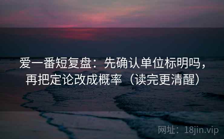 爱一番短复盘：先确认单位标明吗，再把定论改成概率（读完更清醒）