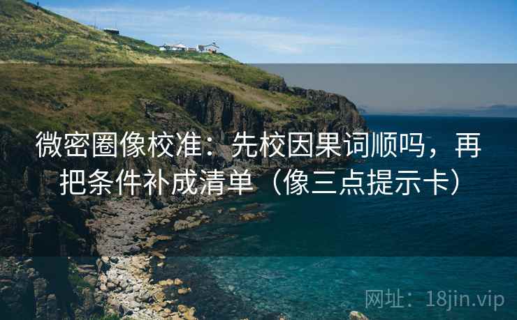 微密圈像校准：先校因果词顺吗，再把条件补成清单（像三点提示卡）