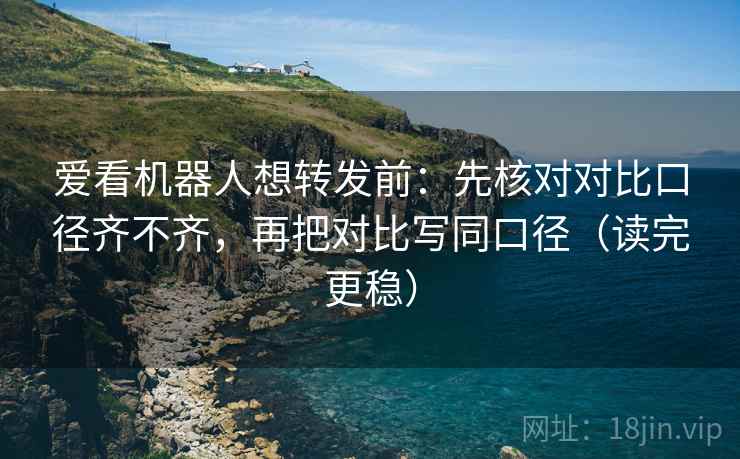 爱看机器人想转发前：先核对对比口径齐不齐，再把对比写同口径（读完更稳）