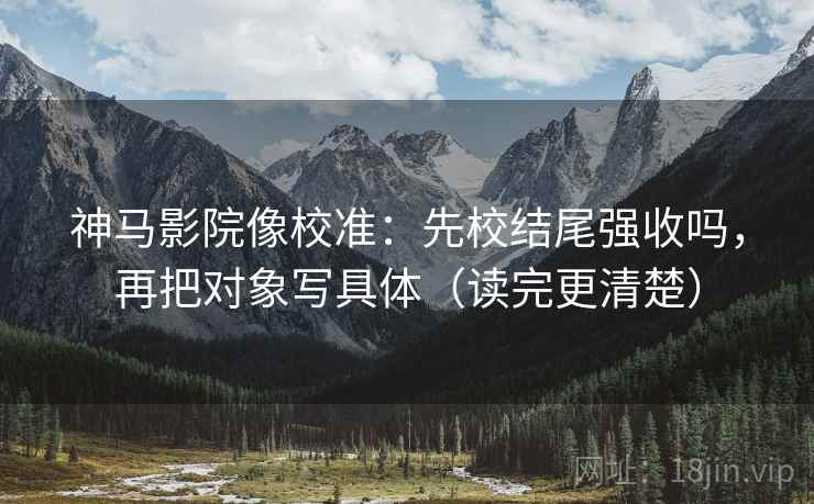 神马影院像校准：先校结尾强收吗，再把对象写具体（读完更清楚）